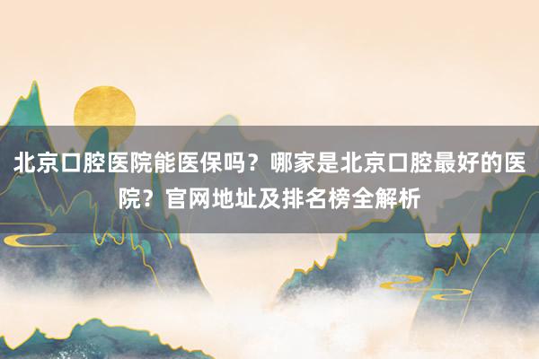 北京口腔医院能医保吗？哪家是北京口腔最好的医院？官网地址及排名榜全解析
