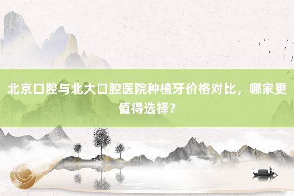 北京口腔与北大口腔医院种植牙价格对比，哪家更值得选择？