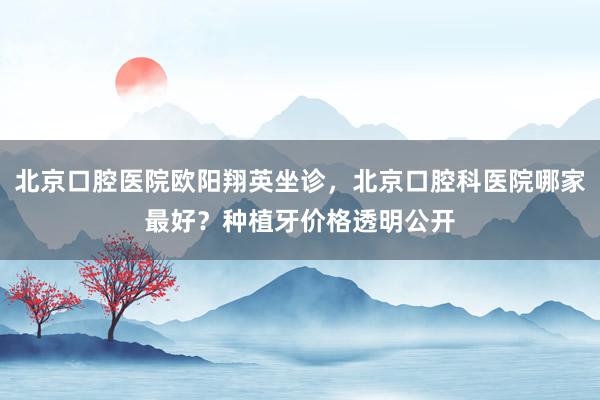 北京口腔医院欧阳翔英坐诊，北京口腔科医院哪家最好？种植牙价格透明公开