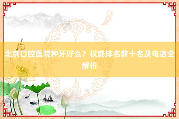 北京口腔医院种牙好么？权威排名前十名及电话全解析