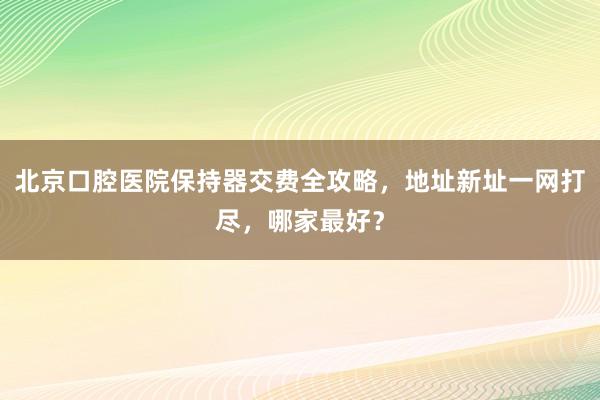 北京口腔医院保持器交费全攻略，地址新址一网打尽，哪家最好？