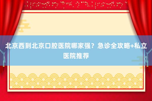 北京西到北京口腔医院哪家强？急诊全攻略+私立医院推荐