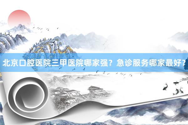 北京口腔医院三甲医院哪家强？急诊服务哪家最好？