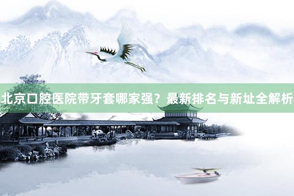 北京口腔医院带牙套哪家强？最新排名与新址全解析
