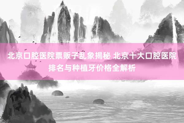 北京口腔医院票贩子乱象揭秘 北京十大口腔医院排名与种植牙价格全解析