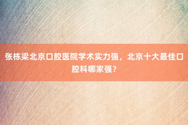 张栋梁北京口腔医院学术实力强，北京十大最佳口腔科哪家强？