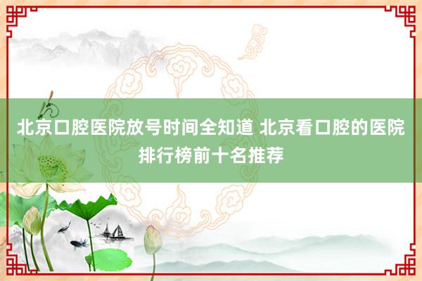 北京口腔医院放号时间全知道 北京看口腔的医院排行榜前十名推荐