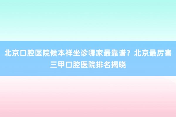 北京口腔医院候本祥坐诊哪家最靠谱？北京最厉害三甲口腔医院排名揭晓