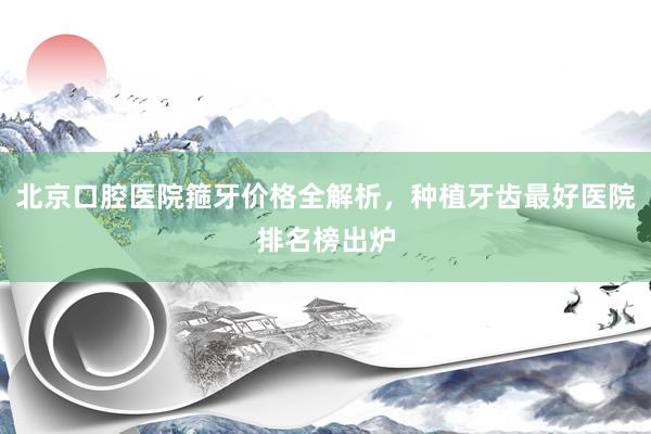 北京口腔医院箍牙价格全解析，种植牙齿最好医院排名榜出炉