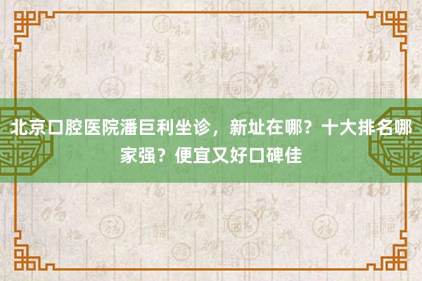 北京口腔医院潘巨利坐诊，新址在哪？十大排名哪家强？便宜又好口碑佳