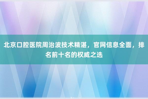 北京口腔医院周治波技术精湛，官网信息全面，排名前十名的权威之选
