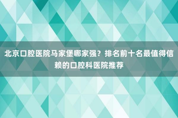 北京口腔医院马家堡哪家强？排名前十名最值得信赖的口腔科医院推荐