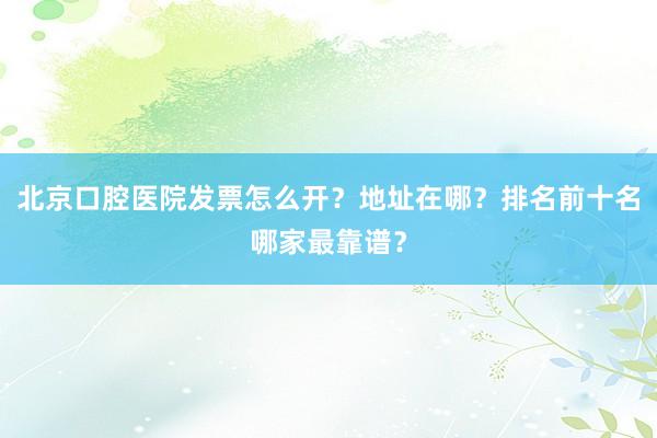 北京口腔医院发票怎么开？地址在哪？排名前十名哪家最靠谱？