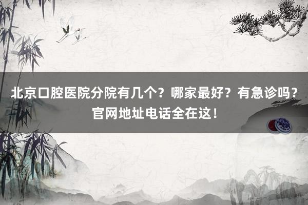 北京口腔医院分院有几个？哪家最好？有急诊吗？官网地址电话全在这！