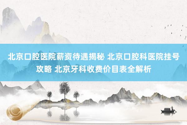 北京口腔医院薪资待遇揭秘 北京口腔科医院挂号攻略 北京牙科收费价目表全解析