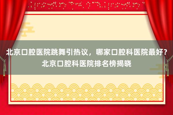 北京口腔医院跳舞引热议，哪家口腔科医院最好？北京口腔科医院排名榜揭晓