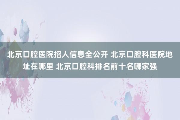 北京口腔医院招人信息全公开 北京口腔科医院地址在哪里 北京口腔科排名前十名哪家强