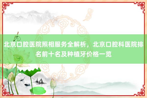 北京口腔医院照相服务全解析，北京口腔科医院排名前十名及种植牙价格一览