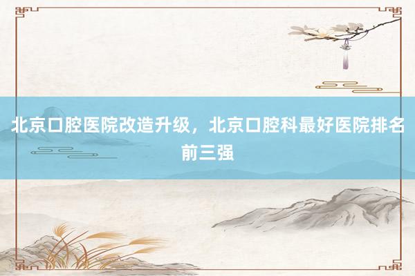 北京口腔医院改造升级，北京口腔科最好医院排名前三强