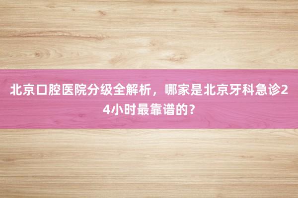 北京口腔医院分级全解析，哪家是北京牙科急诊24小时最靠谱的？