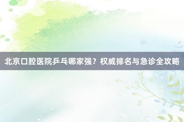 北京口腔医院乒乓哪家强？权威排名与急诊全攻略