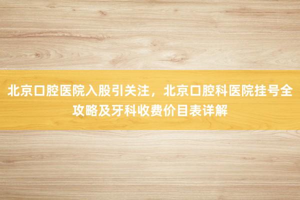 北京口腔医院入股引关注，北京口腔科医院挂号全攻略及牙科收费价目表详解