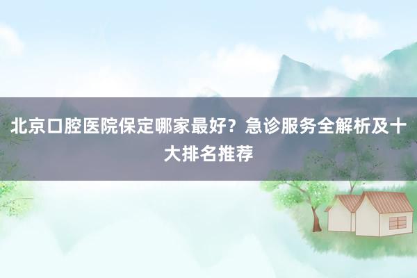 北京口腔医院保定哪家最好？急诊服务全解析及十大排名推荐