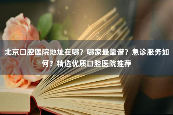 北京口腔医院地址在哪？哪家最靠谱？急诊服务如何？精选优质口腔医院推荐