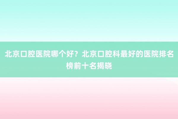 北京口腔医院哪个好？北京口腔科最好的医院排名榜前十名揭晓