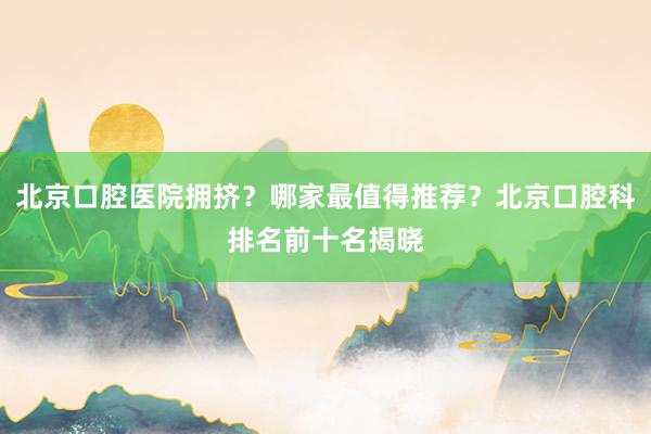 北京口腔医院拥挤？哪家最值得推荐？北京口腔科排名前十名揭晓