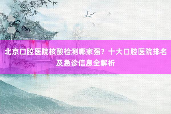 北京口腔医院核酸检测哪家强？十大口腔医院排名及急诊信息全解析