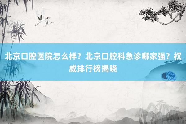 北京口腔医院怎么样？北京口腔科急诊哪家强？权威排行榜揭晓