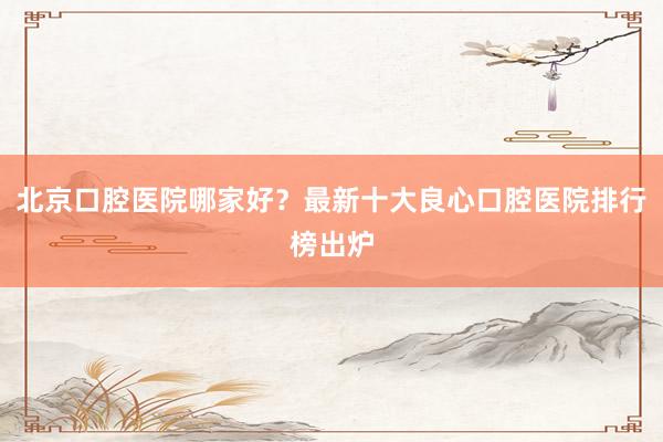 北京口腔医院哪家好？最新十大良心口腔医院排行榜出炉