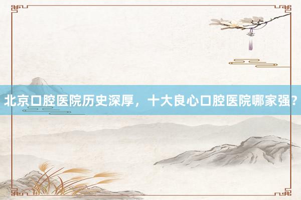 北京口腔医院历史深厚，十大良心口腔医院哪家强？