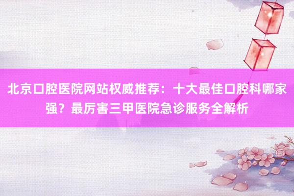 北京口腔医院网站权威推荐：十大最佳口腔科哪家强？最厉害三甲医院急诊服务全解析