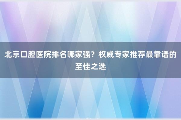 北京口腔医院排名哪家强？权威专家推荐最靠谱的至佳之选