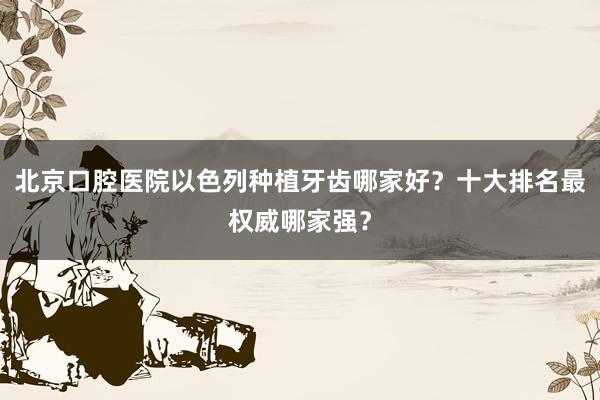 北京口腔医院以色列种植牙齿哪家好？十大排名最权威哪家强？