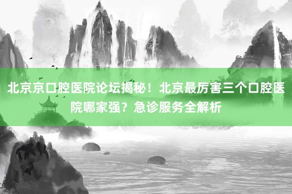 北京京口腔医院论坛揭秘！北京最厉害三个口腔医院哪家强？急诊服务全解析