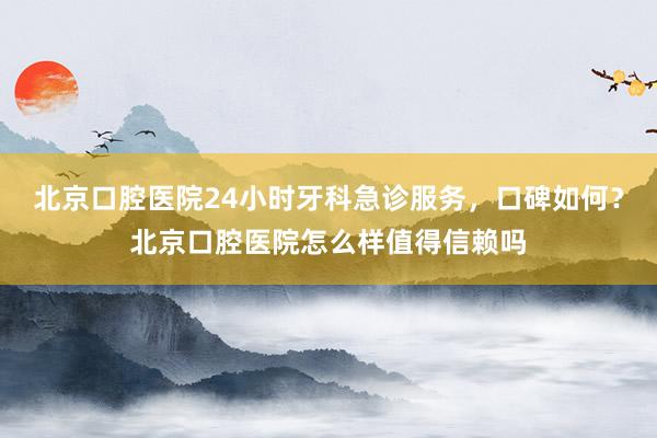 北京口腔医院24小时牙科急诊服务，口碑如何？北京口腔医院怎么样值得信赖吗