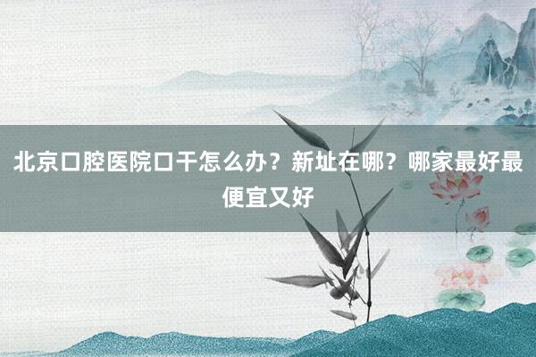 北京口腔医院口干怎么办？新址在哪？哪家最好最便宜又好