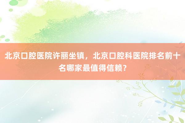 北京口腔医院许丽坐镇，北京口腔科医院排名前十名哪家最值得信赖？