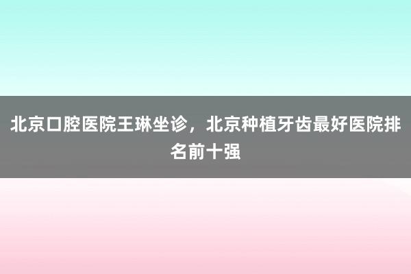 北京口腔医院王琳坐诊，北京种植牙齿最好医院排名前十强