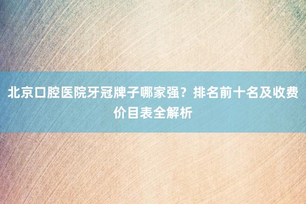 北京口腔医院牙冠牌子哪家强？排名前十名及收费价目表全解析