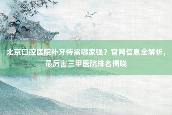 北京口腔医院补牙特需哪家强？官网信息全解析，最厉害三甲医院排名揭晓
