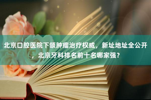北京口腔医院下颌肿瘤治疗权威，新址地址全公开，北京牙科排名前十名哪家强？