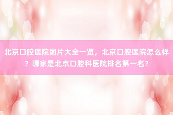 北京口腔医院图片大全一览，北京口腔医院怎么样？哪家是北京口腔科医院排名第一名？