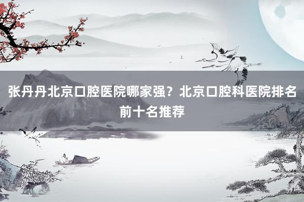 张丹丹北京口腔医院哪家强？北京口腔科医院排名前十名推荐
