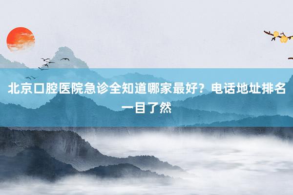 北京口腔医院急诊全知道哪家最好？电话地址排名一目了然