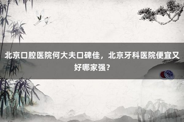 北京口腔医院何大夫口碑佳，北京牙科医院便宜又好哪家强？