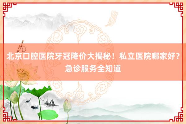 北京口腔医院牙冠降价大揭秘！私立医院哪家好？急诊服务全知道